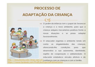 O jardim-de-infância tem o papel de favorecer
a criança e o novo ambiente, para que a
criança adquira mecanismos positivos frente a
novas situações e se possa adaptar
favoravelmente.
 O educador organiza o ambiente tendo em
conta as singularidades das crianças,
oferecendo-lhe condições para que
desenvolva a sua autonomia, identidade,
espírito de cooperação e solidariedade. O
educador estabelece vínculos afetivos e de
confiança com as crianças e com a família.
PROCESSO DE
ADAPTAÇÃO DA CRIANÇA
http://obaudoeducador.blogs.sapo.pt/
https://www.facebook.com/ProfEducEspecialFatimaGomes
 