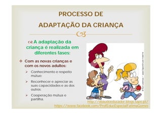 
PROCESSO DE
ADAPTAÇÃO DA CRIANÇA
 A adaptação da
criança é realizada em
diferentes fases:
 Com as novas crianças e
com os novos adultos:
 Conhecimento e respeito
mútuo;
 Reconhecer e apreciar as
suas capacidades e as dos
outros;
 Cooperação mútua e
partilha.
http://obaudoeducador.blogs.sapo.pt/
https://www.facebook.com/ProfEducEspecialFatimaGomes
 