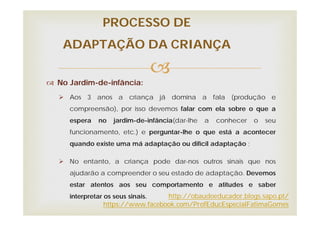 
PROCESSO DE
ADAPTAÇÃO DA CRIANÇA
 No Jardim-de-infância:
 Aos 3 anos a criança já domina a fala (produção e
compreensão), por isso devemos falar com ela sobre o que a
espera no jardim-de-infância(dar-lhe a conhecer o seu
funcionamento, etc.) e perguntar-lhe o que está a acontecer
quando existe uma má adaptação ou difícil adaptação ;
 No entanto, a criança pode dar-nos outros sinais que nos
ajudarão a compreender o seu estado de adaptação. Devemos
estar atentos aos seu comportamento e atitudes e saber
interpretar os seus sinais. http://obaudoeducador.blogs.sapo.pt/
https://www.facebook.com/ProfEducEspecialFatimaGomes
 