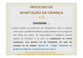 
Concluindo …
 Existe sempre um processo de adaptação, quer a criança
entre para o jardim-de-infância pela primeira vez ou regresse
das férias de verão. Os educadores e auxiliares devem
ajudar as crianças e os pais na adaptação às novas
mudanças, que podem ser de instituição, de sala, de
colegas ou de adultos (Anexo III – Artigo “Voltamos ao
jardim-de-infância: Começa um novo ano”).
PROCESSO DE
ADAPTAÇÃO DA CRIANÇA
http://obaudoeducador.blogs.sapo.pt/
https://www.facebook.com/ProfEducEspecialFatimaGomes
 