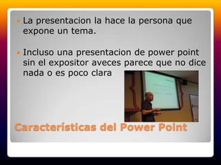 Características del Power PointLa presentacion la hace la persona que expone un tema.Incluso una presentacion de powerpoint sin el expositor aveces parece que no dice nada o es poco clara