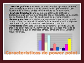 Caracteristicas de powerpointInterfaz gráfica: el espacio de trabajo y las opciones de menú (ahora integradas en una cinta de opciones) permiten un uso mucho más intuitivo de las herramientas de la aplicación.-Gráficos SmartArt: una completa galería de gráficos y diagramas, que vienen incorporados con el producto. Se destacan por su facilidad de uso y la posibilidad de personalización.-Temas y estilos: uno de las mejoras más importantes para la productividad es la posibilidad de aplicar temas y estilos rápidos, permitiendo lograr excelentes resultados en minutos.Personalización: esta versión del programa, permite un alto grado de personalización, permitiendo dar un paso más allá de los contenidos que el producto ofrece, ofreciéndole al usuario mayor libertad.