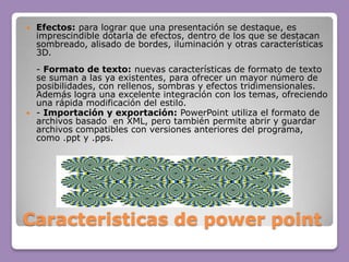 Caracteristicas de powerpointEfectos: para lograr que una presentación se destaque, es imprescindible dotarla de efectos, dentro de los que se destacan sombreado, alisado de bordes, iluminación y otras características 3D.- Formato de texto: nuevas características de formato de texto se suman a las ya existentes, para ofrecer un mayor número de posibilidades, con rellenos, sombras y efectos tridimensionales. Además logra una excelente integración con los temas, ofreciendo una rápida modificación del estilo.- Importación y exportación: PowerPoint utiliza el formato de archivos basado  en XML, pero también permite abrir y guardar archivos compatibles con versiones anteriores del programa, como .ppt y .pps. 