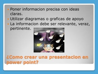 ¿Como crear una presentacion en powerpoint?Poner informacion precisa con ideas claras.Utilizar diagramas o graficas de apoyoLa informacion debe ser relevante, veraz, pertinente.