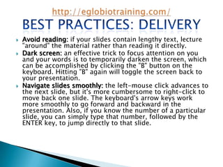    Avoid reading: if your slides contain lengthy text, lecture
    "around" the material rather than reading it directly.
   Dark screen: an effective trick to focus attention on you
    and your words is to temporarily darken the screen, which
    can be accomplished by clicking the "B" button on the
    keyboard. Hitting "B" again will toggle the screen back to
    your presentation.
   Navigate slides smoothly: the left-mouse click advances to
    the next slide, but it's more cumbersome to right-click to
    move back one slide. The keyboard's arrow keys work
    more smoothly to go forward and backward in the
    presentation. Also, if you know the number of a particular
    slide, you can simply type that number, followed by the
    ENTER key, to jump directly to that slide.
 