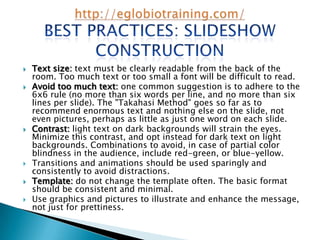    Text size: text must be clearly readable from the back of the
    room. Too much text or too small a font will be difficult to read.
   Avoid too much text: one common suggestion is to adhere to the
    6x6 rule (no more than six words per line, and no more than six
    lines per slide). The "Takahasi Method" goes so far as to
    recommend enormous text and nothing else on the slide, not
    even pictures, perhaps as little as just one word on each slide.
   Contrast: light text on dark backgrounds will strain the eyes.
    Minimize this contrast, and opt instead for dark text on light
    backgrounds. Combinations to avoid, in case of partial color
    blindness in the audience, include red-green, or blue-yellow.
   Transitions and animations should be used sparingly and
    consistently to avoid distractions.
   Template: do not change the template often. The basic format
    should be consistent and minimal.
   Use graphics and pictures to illustrate and enhance the message,
    not just for prettiness.
 
