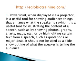 1. PowerPoint, when displayed via a projector,
is a useful tool for showing audiences things
that enhance what the speaker is saying. It is a
useful tool for illustrating the content of a
speech, such as by showing photos, graphs,
charts, maps, etc., or by highlighting certain
text from a speech, such as quotations or
major ideas. It should not be used as a slide-
show outline of what the speaker is telling the
audience.
 