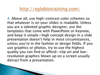 4. Above all, use high-contrast color schemes so
that whatever is on your slides is readable. Unless
you are a talented graphic designer, use the
templates that come with PowerPoint or Keynote,
and keep it simple—high concept design in a slide
presentation doesn’t help in most circumstances,
unless you’re in the fashion or design fields. If you
use graphics or photos, try to use the highest
quality you can find or afford—clip art and low-
resolution graphics blown up on a screen usually
detract from a presentation.
 