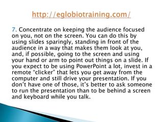7. Concentrate on keeping the audience focused
on you, not on the screen. You can do this by
using slides sparingly, standing in front of the
audience in a way that makes them look at you,
and, if possible, going to the screen and using
your hand or arm to point out things on a slide. If
you expect to be using PowerPoint a lot, invest in a
remote “clicker” that lets you get away from the
computer and still drive your presentation. If you
don’t have one of those, it’s better to ask someone
to run the presentation than to be behind a screen
and keyboard while you talk.
 