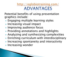 Potential benefits of using presentation
graphics include:
  Engaging multiple learning styles
  Increasing visual impact
  Improving audience focus
  Providing annotations and highlights
  Analyzing and synthesizing complexities
  Enriching curriculum with interdisciplinary
  Increasing spontaneity and interactivity
  Increasing wonder
 
