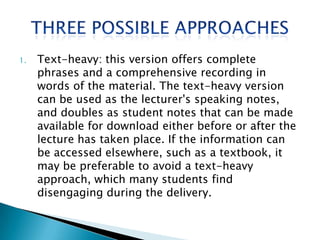1.   Text-heavy: this version offers complete
     phrases and a comprehensive recording in
     words of the material. The text-heavy version
     can be used as the lecturer's speaking notes,
     and doubles as student notes that can be made
     available for download either before or after the
     lecture has taken place. If the information can
     be accessed elsewhere, such as a textbook, it
     may be preferable to avoid a text-heavy
     approach, which many students find
     disengaging during the delivery.
 