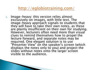 3.   Image-heavy: this version relies almost
     exclusively on images, with little text. The
     image-heavy approach signals to students that
     they will have to take their own notes, as these
     are plainly insufficient on their own for studying.
     However, lecturers often need more than visual
     clues to remind themselves how to propel the
     lecture forward, and separate notes may be
     required. One elegant solution is to use
     "Presenter View" on the speaker's screen (which
     displays the notes only to you) and project the
     slides without notes onto the larger screen
     visible to the audience.
 
