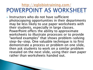    Instructors who do not have sufficient
    photocopying opportunities in their departments
    may be less likely to use paper worksheets with
    their students, especially in large classes.
    PowerPoint offers the ability to approximate
    worksheets to illustrate processes or to provide
    "worked examples" that shows problem-solving
    step-by-step. One valuable technique is to first
    demonstrate a process or problem on one slide,
    then ask students to work on a similar problem
    revealed on the next slide, using their own paper
    rather than worksheets handed out.
 