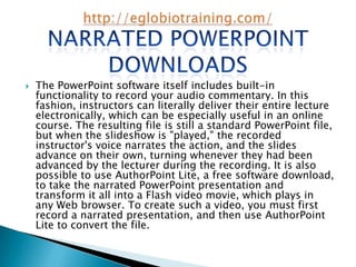    The PowerPoint software itself includes built-in
    functionality to record your audio commentary. In this
    fashion, instructors can literally deliver their entire lecture
    electronically, which can be especially useful in an online
    course. The resulting file is still a standard PowerPoint file,
    but when the slideshow is "played," the recorded
    instructor's voice narrates the action, and the slides
    advance on their own, turning whenever they had been
    advanced by the lecturer during the recording. It is also
    possible to use AuthorPoint Lite, a free software download,
    to take the narrated PowerPoint presentation and
    transform it all into a Flash video movie, which plays in
    any Web browser. To create such a video, you must first
    record a narrated presentation, and then use AuthorPoint
    Lite to convert the file.
 