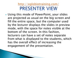    Using this mode of PowerPoint, your slides
    are projected as usual on the big screen and
    fill the entire space, but the computer used
    by the lecturer displays the slides in preview
    mode, with the space for notes visible at the
    bottom of the screen. In this fashion,
    lecturers can have a set of notes separate
    from what is displayed to the students, which
    has the overall effect of increasing the
    engagement of the presentation.
 