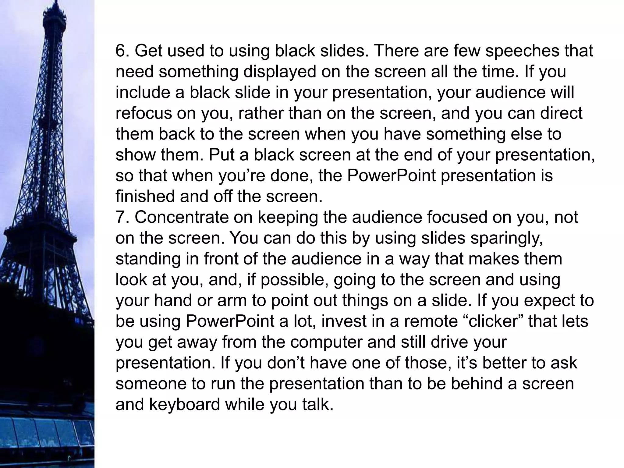 6. Get used to using black slides. There are few speeches that
need something displayed on the screen all the time. If you
include a black slide in your presentation, your audience will
refocus on you, rather than on the screen, and you can direct
them back to the screen when you have something else to
show them. Put a black screen at the end of your presentation,
so that when you’re done, the PowerPoint presentation is
finished and off the screen.
7. Concentrate on keeping the audience focused on you, not
on the screen. You can do this by using slides sparingly,
standing in front of the audience in a way that makes them
look at you, and, if possible, going to the screen and using
your hand or arm to point out things on a slide. If you expect to
be using PowerPoint a lot, invest in a remote “clicker” that lets
you get away from the computer and still drive your
presentation. If you don’t have one of those, it’s better to ask
someone to run the presentation than to be behind a screen
and keyboard while you talk.
 