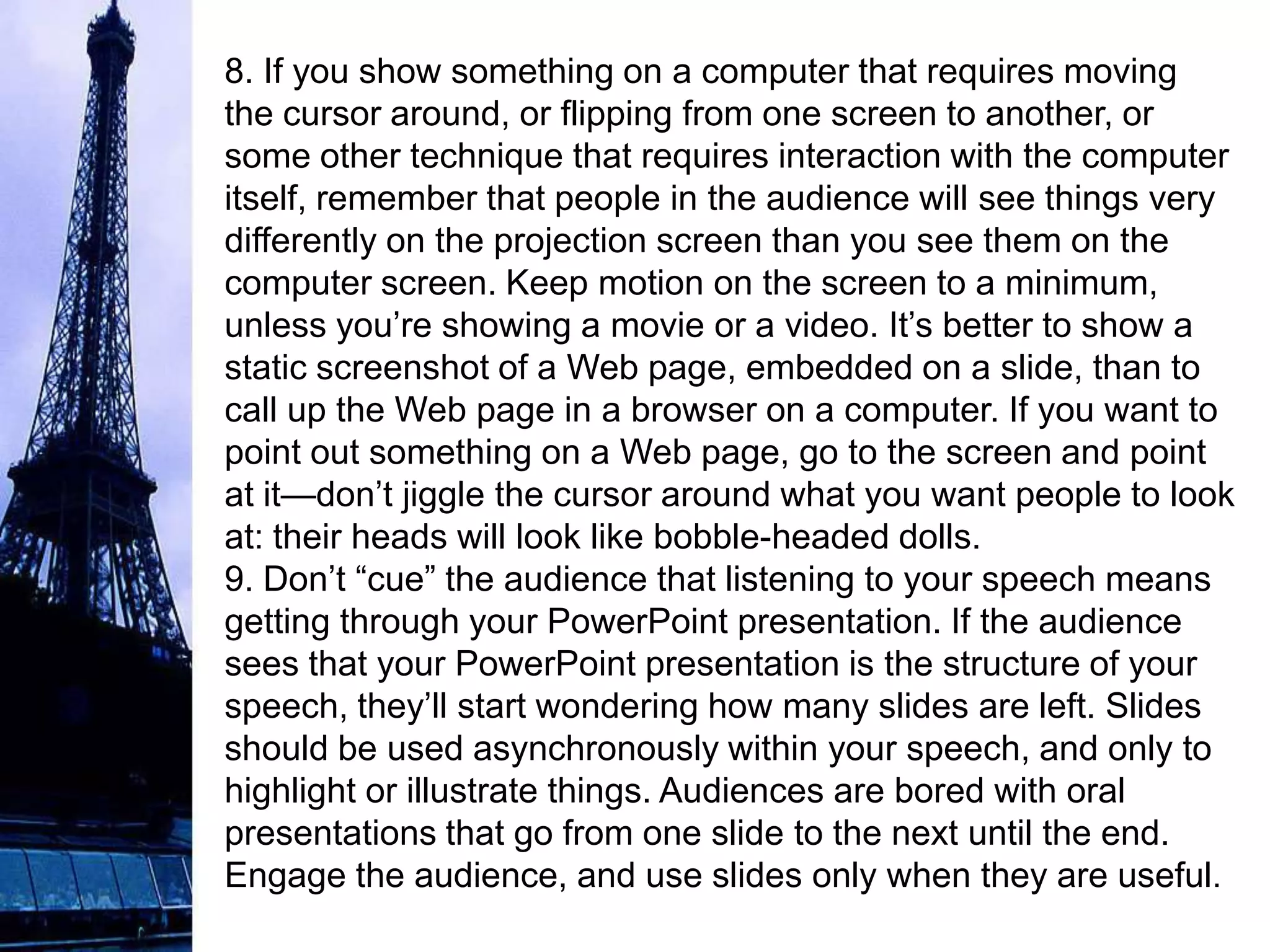 8. If you show something on a computer that requires moving
the cursor around, or flipping from one screen to another, or
some other technique that requires interaction with the computer
itself, remember that people in the audience will see things very
differently on the projection screen than you see them on the
computer screen. Keep motion on the screen to a minimum,
unless you’re showing a movie or a video. It’s better to show a
static screenshot of a Web page, embedded on a slide, than to
call up the Web page in a browser on a computer. If you want to
point out something on a Web page, go to the screen and point
at it—don’t jiggle the cursor around what you want people to look
at: their heads will look like bobble-headed dolls.
9. Don’t “cue” the audience that listening to your speech means
getting through your PowerPoint presentation. If the audience
sees that your PowerPoint presentation is the structure of your
speech, they’ll start wondering how many slides are left. Slides
should be used asynchronously within your speech, and only to
highlight or illustrate things. Audiences are bored with oral
presentations that go from one slide to the next until the end.
Engage the audience, and use slides only when they are useful.
 