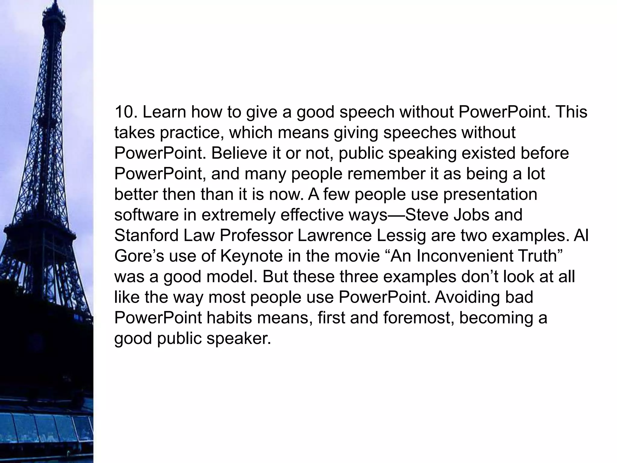 10. Learn how to give a good speech without PowerPoint. This
takes practice, which means giving speeches without
PowerPoint. Believe it or not, public speaking existed before
PowerPoint, and many people remember it as being a lot
better then than it is now. A few people use presentation
software in extremely effective ways—Steve Jobs and
Stanford Law Professor Lawrence Lessig are two examples. Al
Gore’s use of Keynote in the movie “An Inconvenient Truth”
was a good model. But these three examples don’t look at all
like the way most people use PowerPoint. Avoiding bad
PowerPoint habits means, first and foremost, becoming a
good public speaker.
 