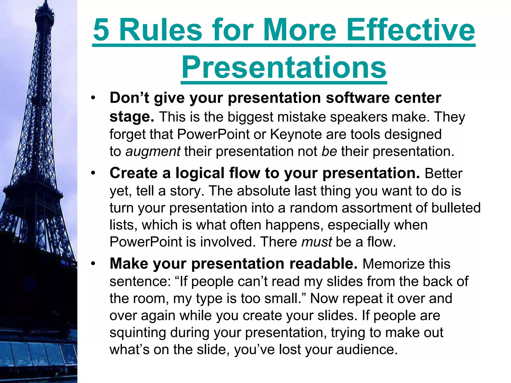 5 Rules for More Effective
      Presentations
• Don’t give your presentation software center
  stage. This is the biggest mistake speakers make. They
  forget that PowerPoint or Keynote are tools designed
  to augment their presentation not be their presentation.
• Create a logical flow to your presentation. Better
  yet, tell a story. The absolute last thing you want to do is
  turn your presentation into a random assortment of bulleted
  lists, which is what often happens, especially when
  PowerPoint is involved. There must be a flow.
• Make your presentation readable. Memorize this
  sentence: “If people can’t read my slides from the back of
  the room, my type is too small.” Now repeat it over and
  over again while you create your slides. If people are
  squinting during your presentation, trying to make out
  what’s on the slide, you’ve lost your audience.
 