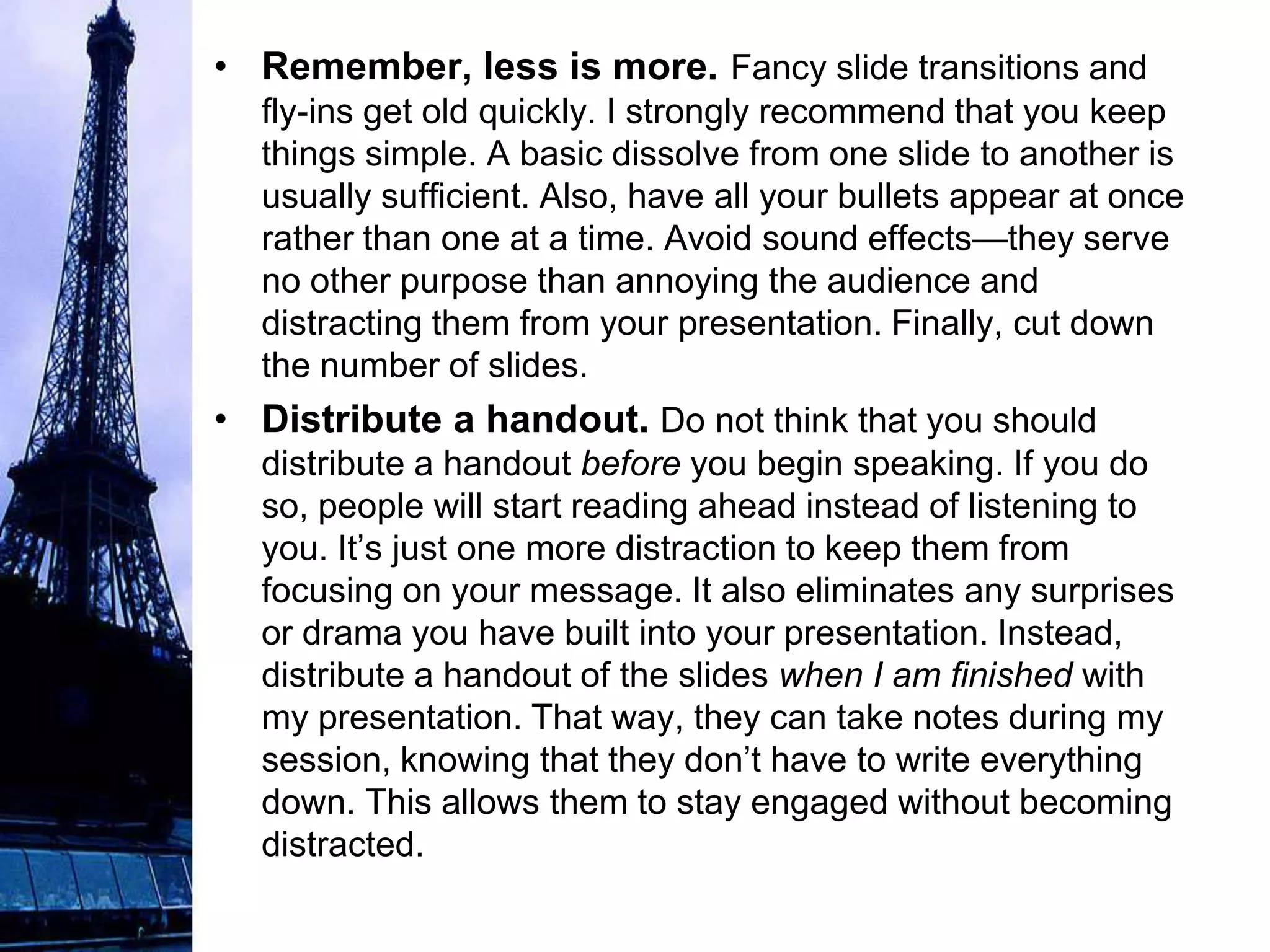 • Remember, less is more. Fancy slide transitions and
  fly-ins get old quickly. I strongly recommend that you keep
  things simple. A basic dissolve from one slide to another is
  usually sufficient. Also, have all your bullets appear at once
  rather than one at a time. Avoid sound effects—they serve
  no other purpose than annoying the audience and
  distracting them from your presentation. Finally, cut down
  the number of slides.
• Distribute a handout. Do not think that you should
  distribute a handout before you begin speaking. If you do
  so, people will start reading ahead instead of listening to
  you. It’s just one more distraction to keep them from
  focusing on your message. It also eliminates any surprises
  or drama you have built into your presentation. Instead,
  distribute a handout of the slides when I am finished with
  my presentation. That way, they can take notes during my
  session, knowing that they don’t have to write everything
  down. This allows them to stay engaged without becoming
  distracted.
 
