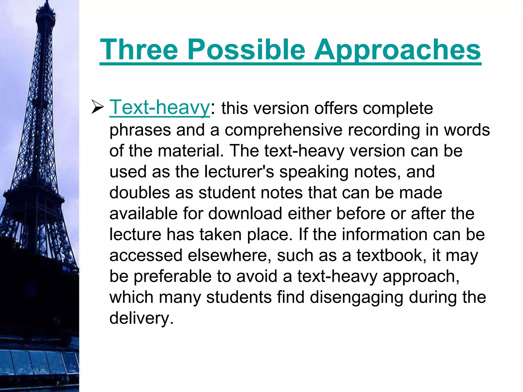 Three Possible Approaches
 Text-heavy: this version offers complete
  phrases and a comprehensive recording in words
  of the material. The text-heavy version can be
  used as the lecturer's speaking notes, and
  doubles as student notes that can be made
  available for download either before or after the
  lecture has taken place. If the information can be
  accessed elsewhere, such as a textbook, it may
  be preferable to avoid a text-heavy approach,
  which many students find disengaging during the
  delivery.
 