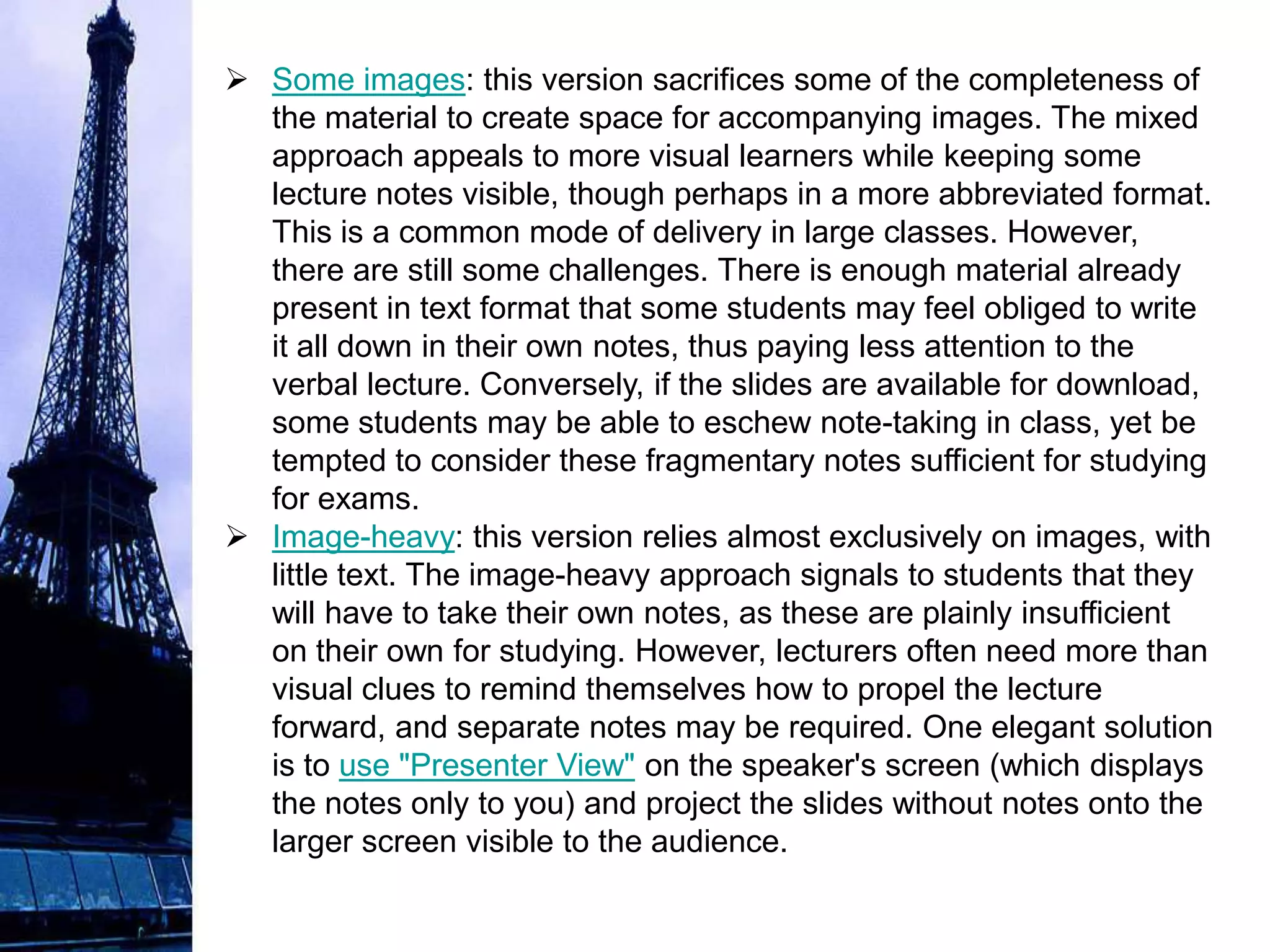  Some images: this version sacrifices some of the completeness of
  the material to create space for accompanying images. The mixed
  approach appeals to more visual learners while keeping some
  lecture notes visible, though perhaps in a more abbreviated format.
  This is a common mode of delivery in large classes. However,
  there are still some challenges. There is enough material already
  present in text format that some students may feel obliged to write
  it all down in their own notes, thus paying less attention to the
  verbal lecture. Conversely, if the slides are available for download,
  some students may be able to eschew note-taking in class, yet be
  tempted to consider these fragmentary notes sufficient for studying
  for exams.
 Image-heavy: this version relies almost exclusively on images, with
  little text. The image-heavy approach signals to students that they
  will have to take their own notes, as these are plainly insufficient
  on their own for studying. However, lecturers often need more than
  visual clues to remind themselves how to propel the lecture
  forward, and separate notes may be required. One elegant solution
  is to use "Presenter View" on the speaker's screen (which displays
  the notes only to you) and project the slides without notes onto the
  larger screen visible to the audience.
 