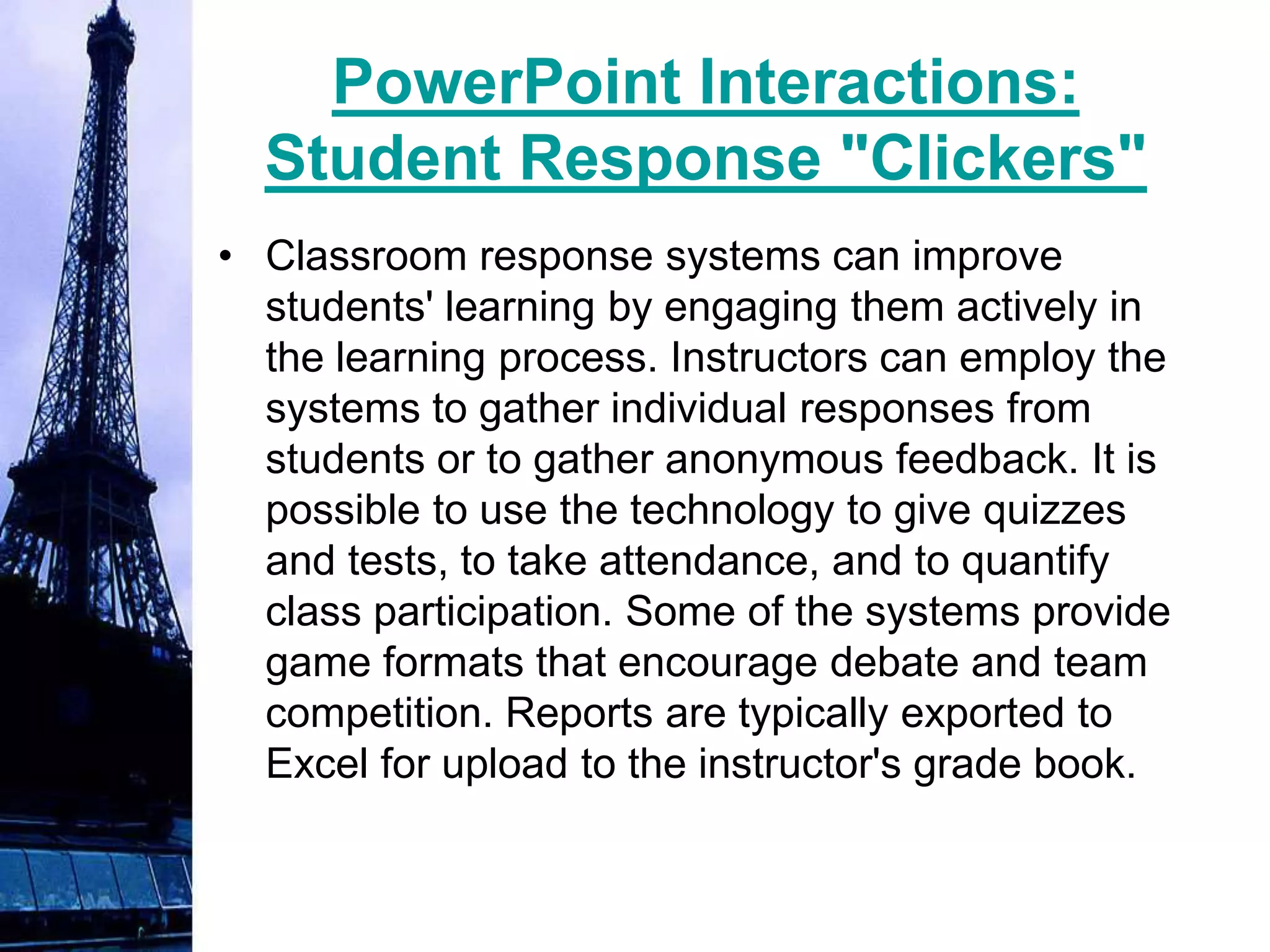 PowerPoint Interactions:
  Student Response "Clickers"
• Classroom response systems can improve
  students' learning by engaging them actively in
  the learning process. Instructors can employ the
  systems to gather individual responses from
  students or to gather anonymous feedback. It is
  possible to use the technology to give quizzes
  and tests, to take attendance, and to quantify
  class participation. Some of the systems provide
  game formats that encourage debate and team
  competition. Reports are typically exported to
  Excel for upload to the instructor's grade book.
 