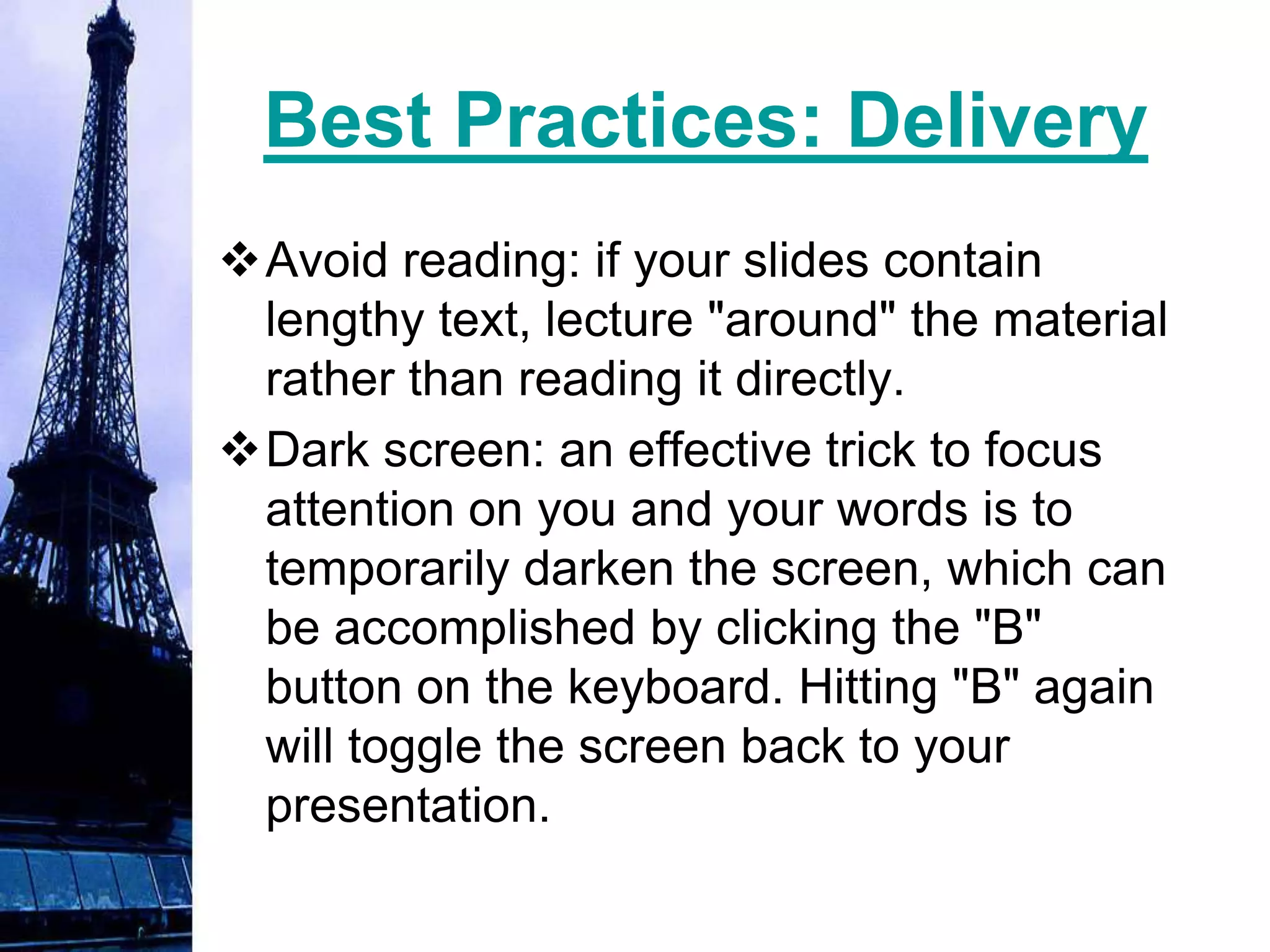 Best Practices: Delivery
Avoid reading: if your slides contain
 lengthy text, lecture "around" the material
 rather than reading it directly.
Dark screen: an effective trick to focus
 attention on you and your words is to
 temporarily darken the screen, which can
 be accomplished by clicking the "B"
 button on the keyboard. Hitting "B" again
 will toggle the screen back to your
 presentation.
 