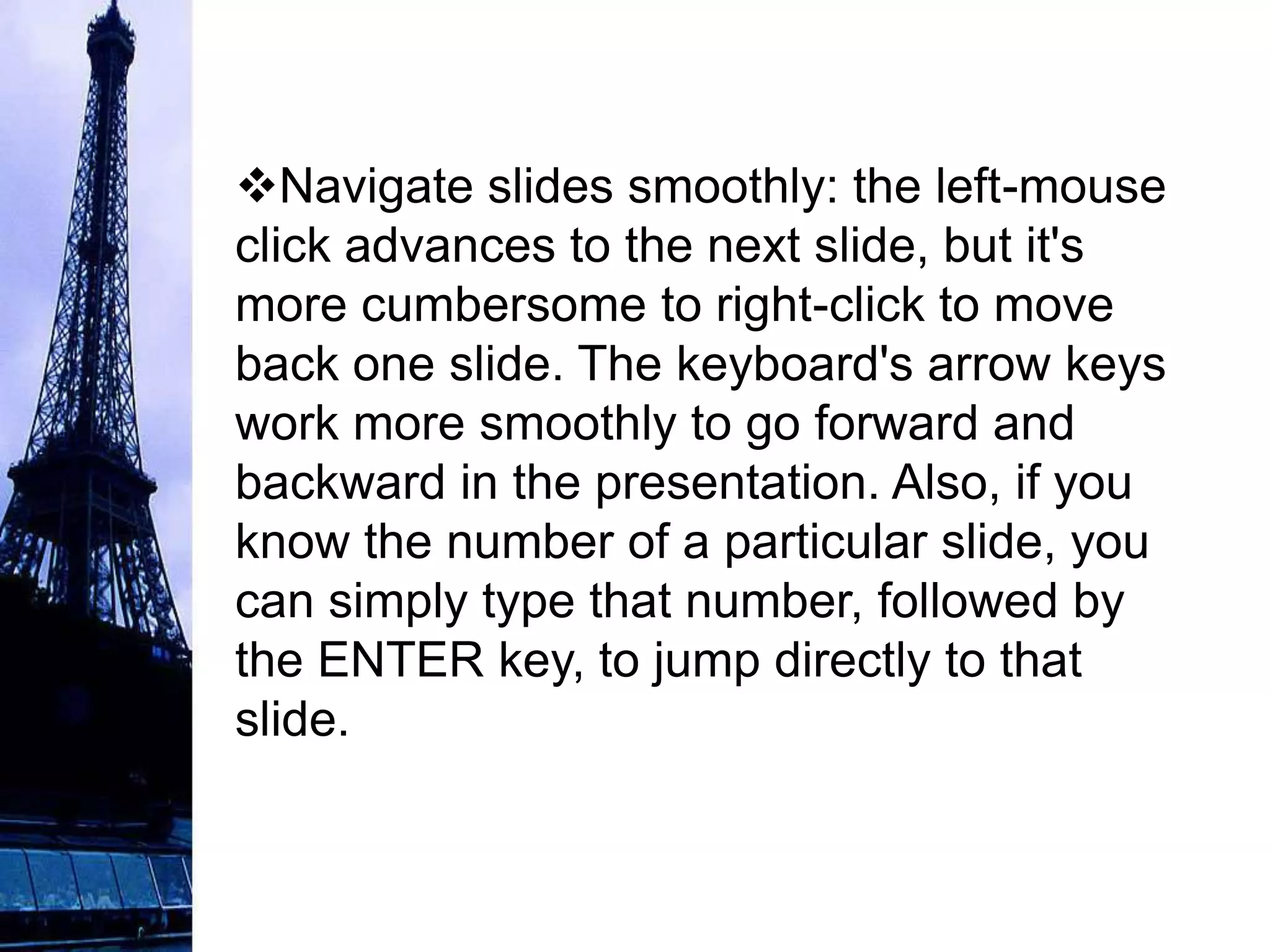Navigate slides smoothly: the left-mouse
click advances to the next slide, but it's
more cumbersome to right-click to move
back one slide. The keyboard's arrow keys
work more smoothly to go forward and
backward in the presentation. Also, if you
know the number of a particular slide, you
can simply type that number, followed by
the ENTER key, to jump directly to that
slide.
 