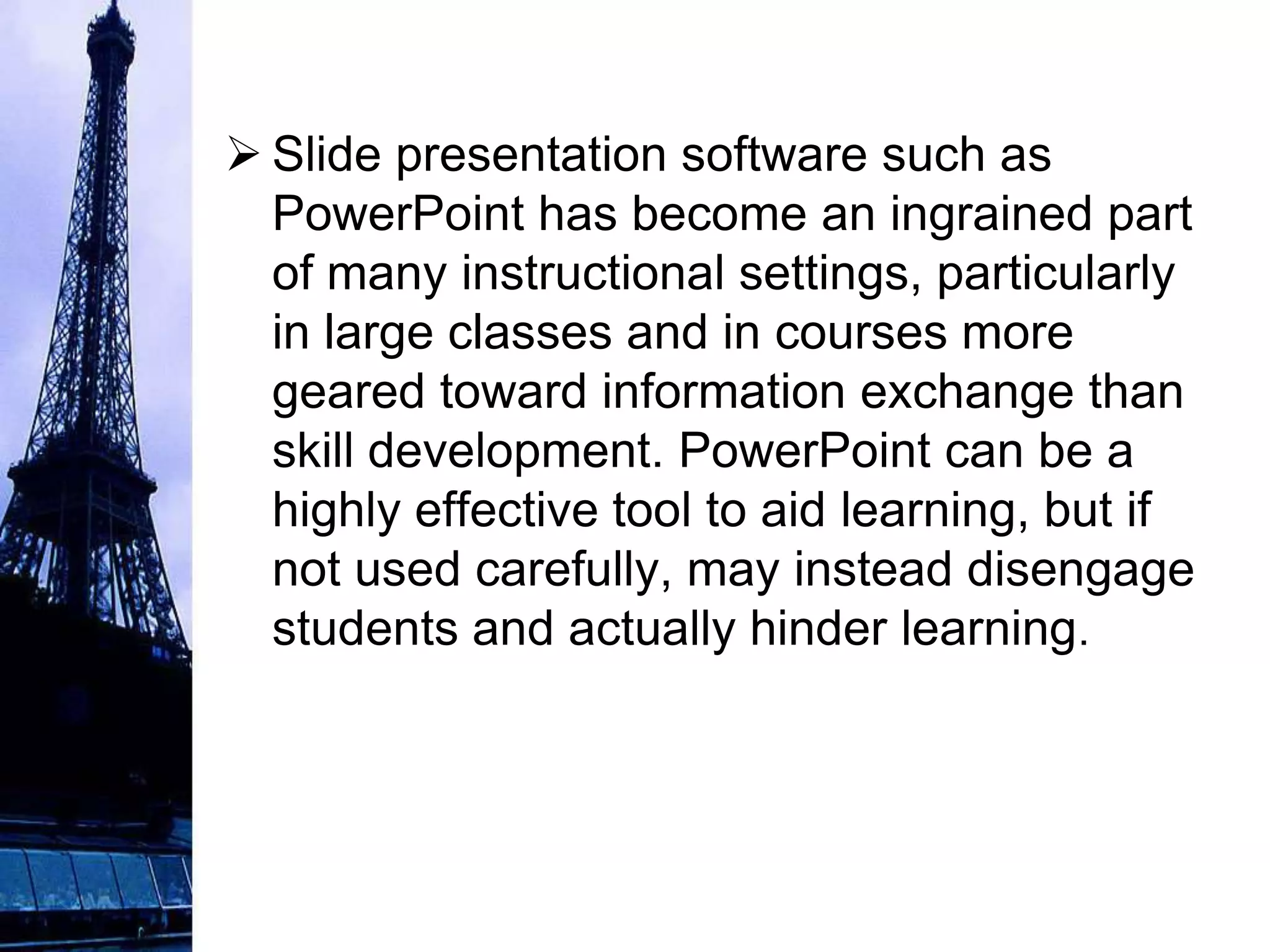  Slide presentation software such as
  PowerPoint has become an ingrained part
  of many instructional settings, particularly
  in large classes and in courses more
  geared toward information exchange than
  skill development. PowerPoint can be a
  highly effective tool to aid learning, but if
  not used carefully, may instead disengage
  students and actually hinder learning.
 