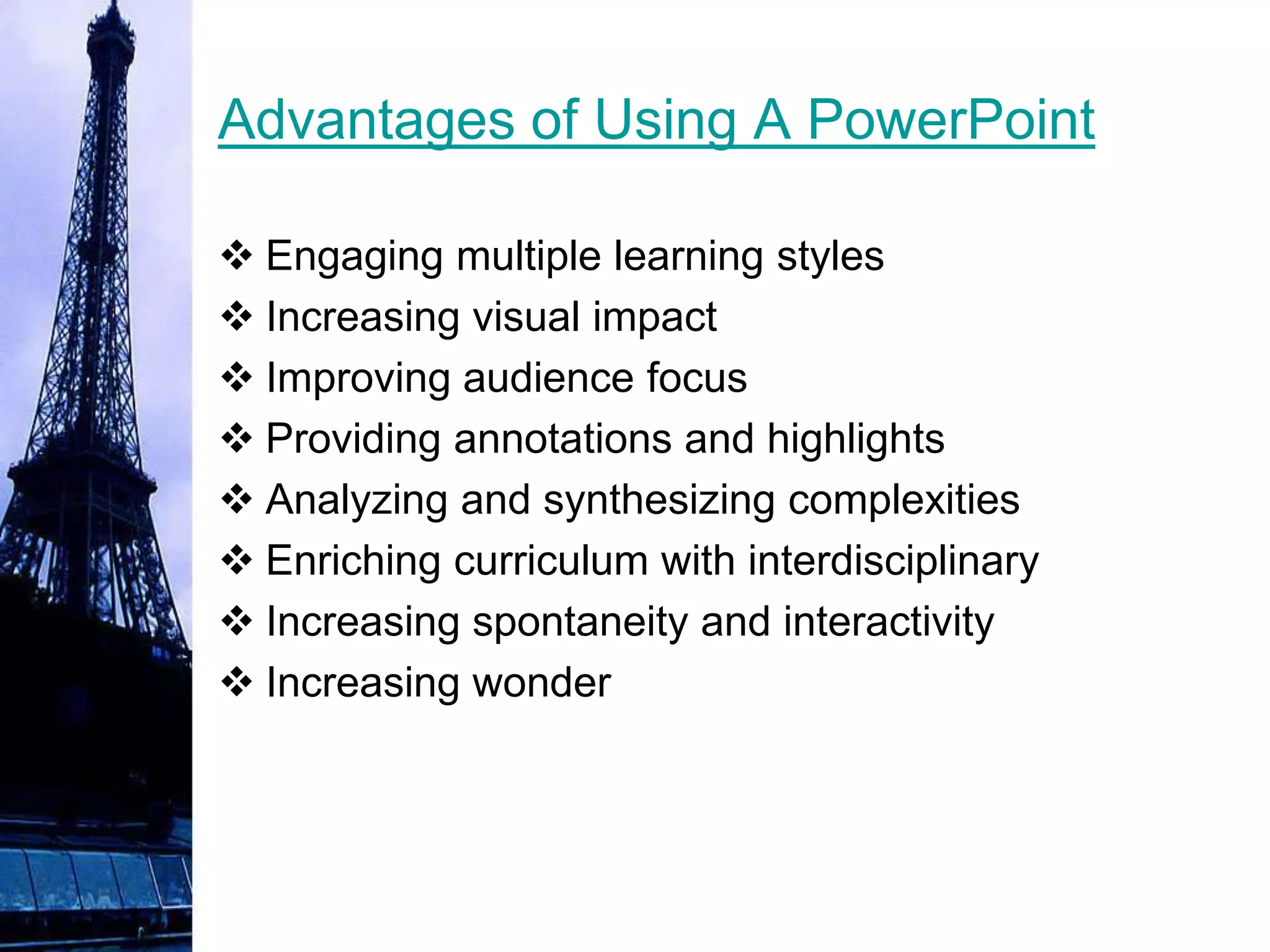 Advantages of Using A PowerPoint

 Engaging multiple learning styles
 Increasing visual impact
 Improving audience focus
 Providing annotations and highlights
 Analyzing and synthesizing complexities
 Enriching curriculum with interdisciplinary
 Increasing spontaneity and interactivity
 Increasing wonder
 