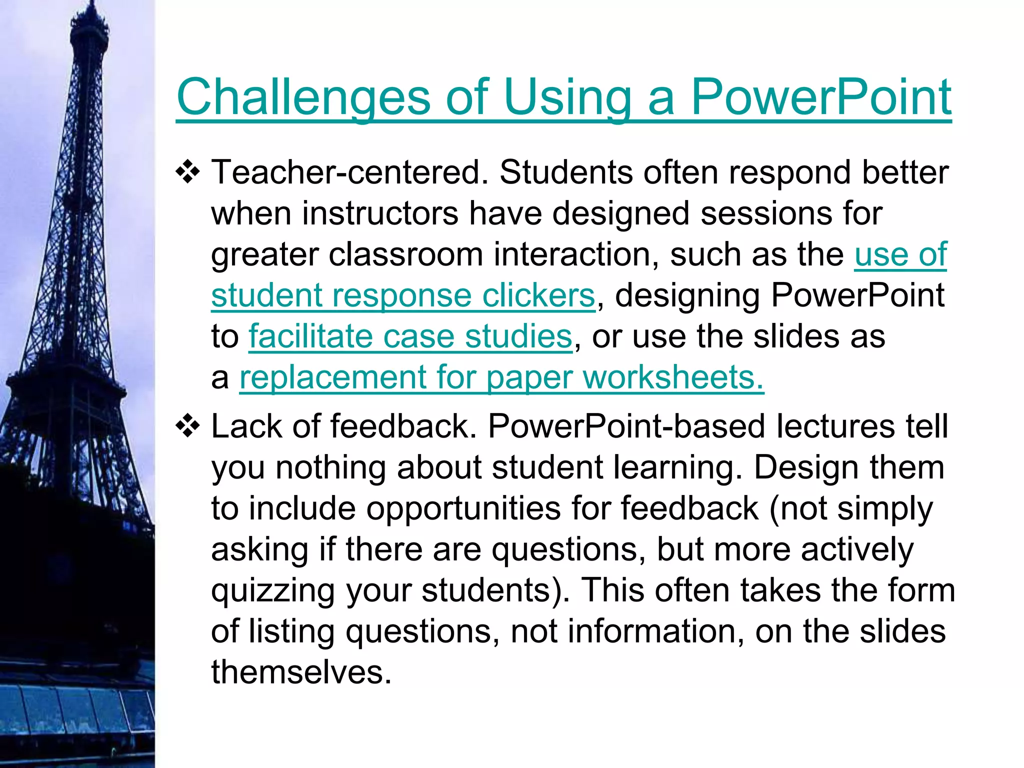 Challenges of Using a PowerPoint
 Teacher-centered. Students often respond better
  when instructors have designed sessions for
  greater classroom interaction, such as the use of
  student response clickers, designing PowerPoint
  to facilitate case studies, or use the slides as
  a replacement for paper worksheets.
 Lack of feedback. PowerPoint-based lectures tell
  you nothing about student learning. Design them
  to include opportunities for feedback (not simply
  asking if there are questions, but more actively
  quizzing your students). This often takes the form
  of listing questions, not information, on the slides
  themselves.
 