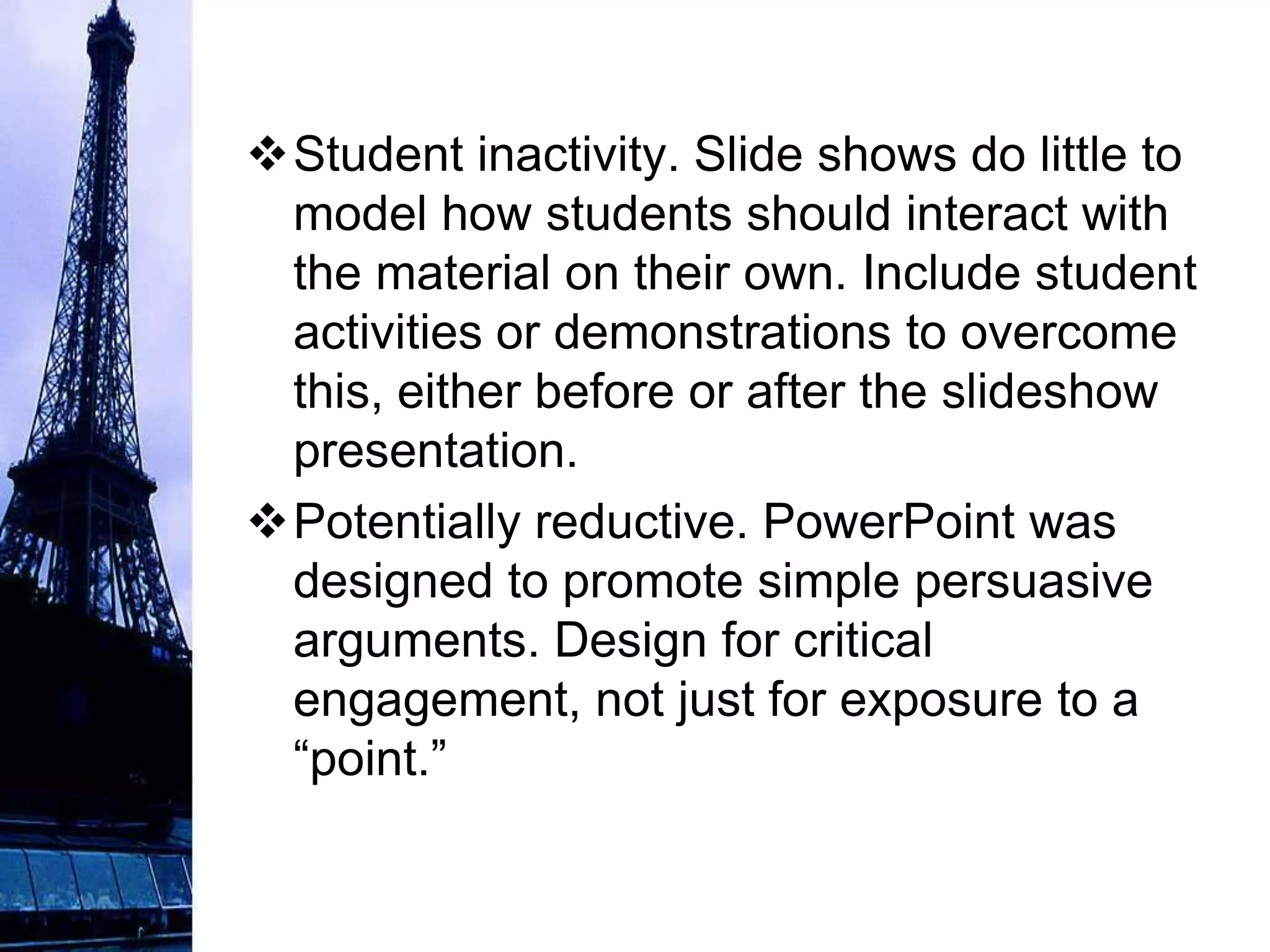 Student inactivity. Slide shows do little to
 model how students should interact with
 the material on their own. Include student
 activities or demonstrations to overcome
 this, either before or after the slideshow
 presentation.
Potentially reductive. PowerPoint was
 designed to promote simple persuasive
 arguments. Design for critical
 engagement, not just for exposure to a
 “point.”
 