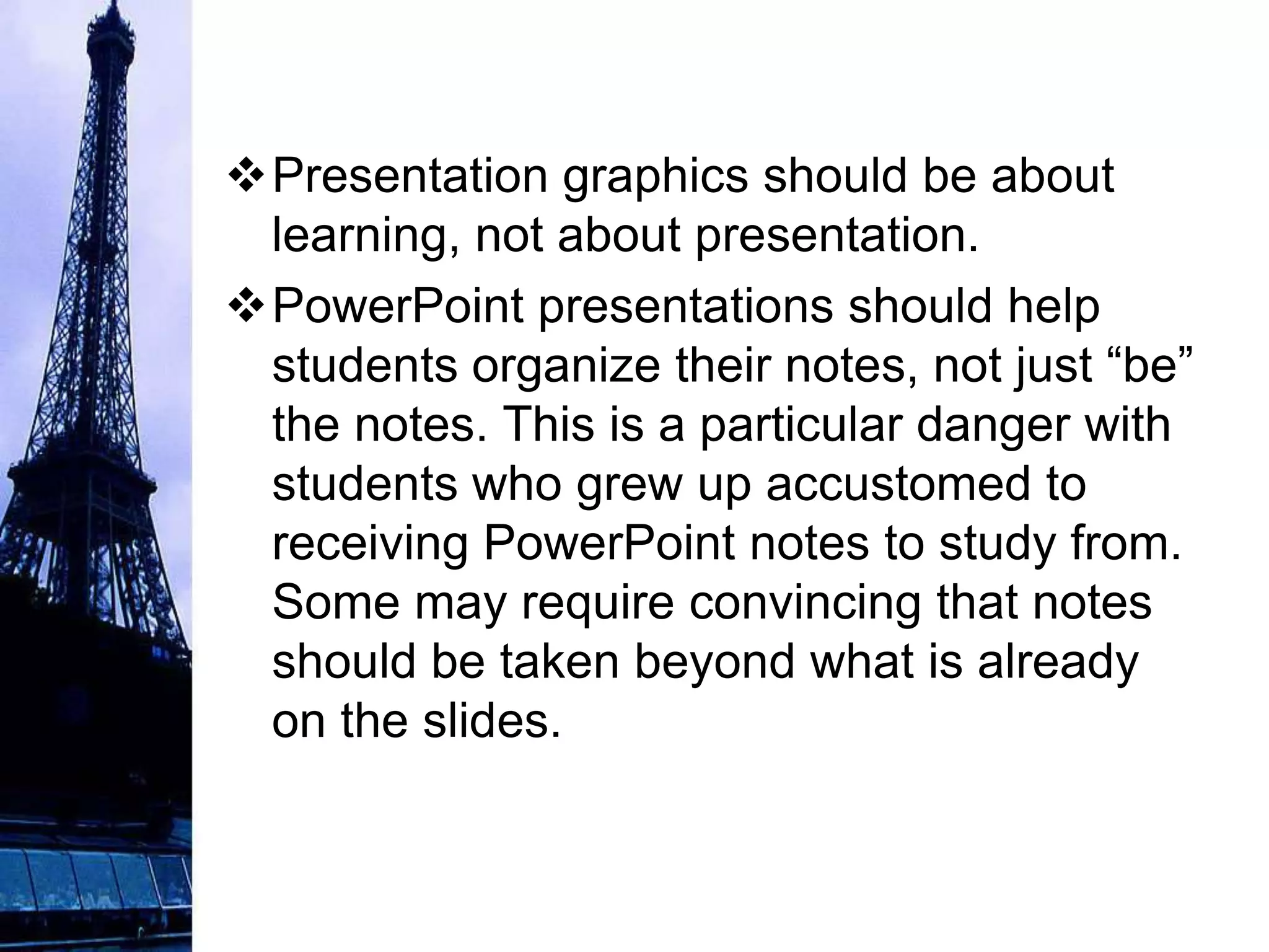 Presentation graphics should be about
 learning, not about presentation.
PowerPoint presentations should help
 students organize their notes, not just “be”
 the notes. This is a particular danger with
 students who grew up accustomed to
 receiving PowerPoint notes to study from.
 Some may require convincing that notes
 should be taken beyond what is already
 on the slides.
 