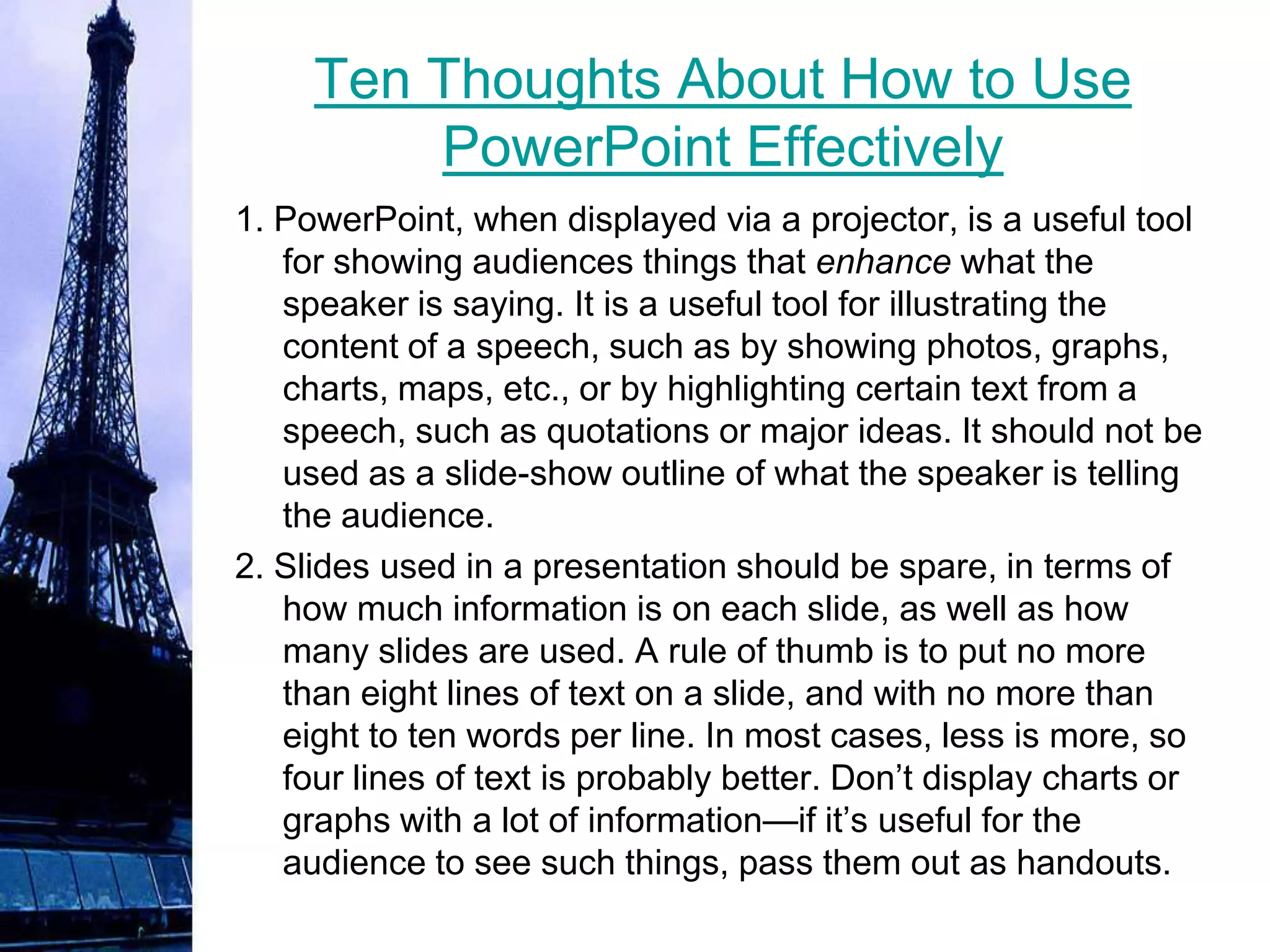 Ten Thoughts About How to Use
         PowerPoint Effectively
1. PowerPoint, when displayed via a projector, is a useful tool
   for showing audiences things that enhance what the
   speaker is saying. It is a useful tool for illustrating the
   content of a speech, such as by showing photos, graphs,
   charts, maps, etc., or by highlighting certain text from a
   speech, such as quotations or major ideas. It should not be
   used as a slide-show outline of what the speaker is telling
   the audience.
2. Slides used in a presentation should be spare, in terms of
   how much information is on each slide, as well as how
   many slides are used. A rule of thumb is to put no more
   than eight lines of text on a slide, and with no more than
   eight to ten words per line. In most cases, less is more, so
   four lines of text is probably better. Don’t display charts or
   graphs with a lot of information—if it’s useful for the
   audience to see such things, pass them out as handouts.
 