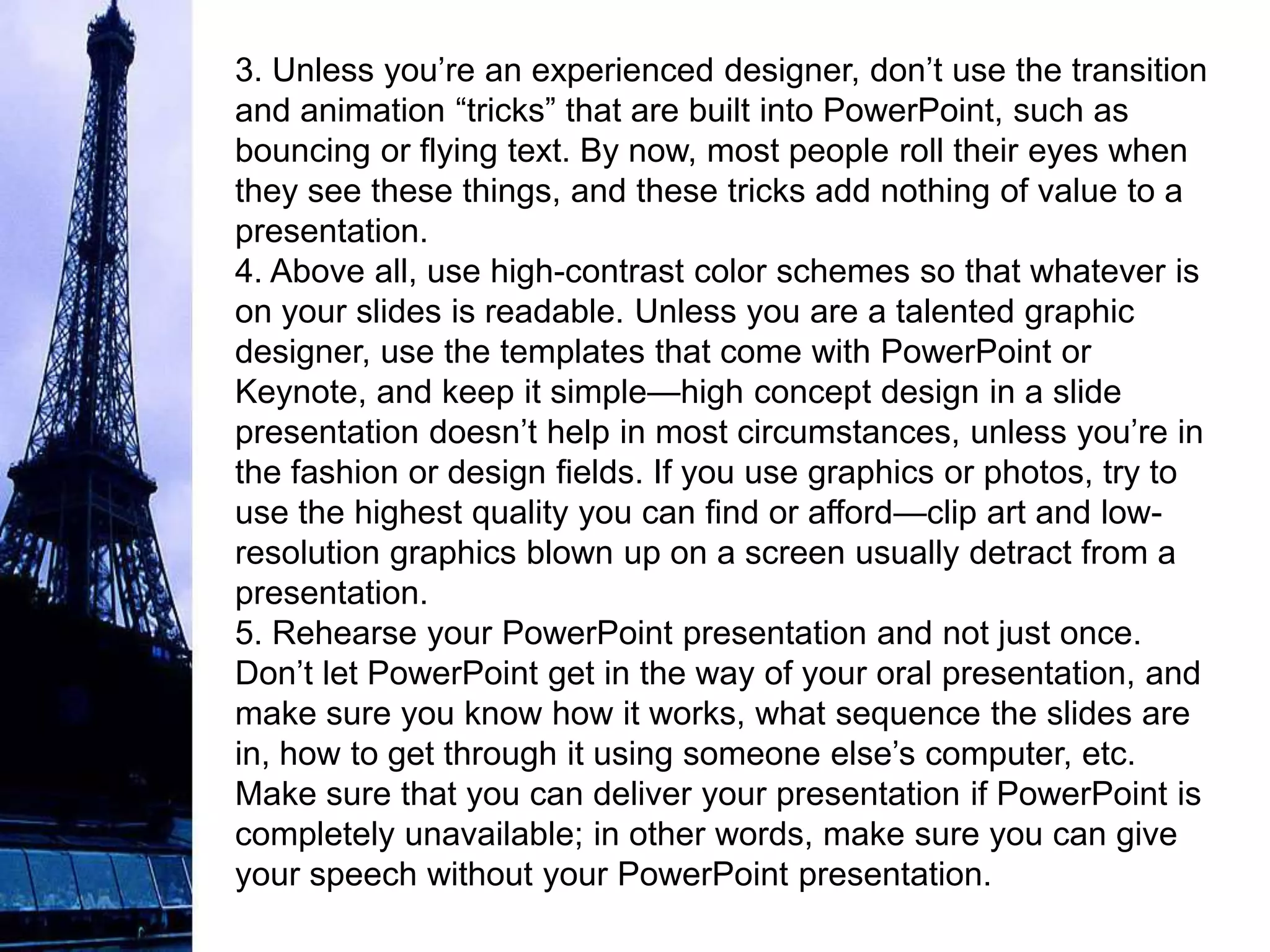 3. Unless you’re an experienced designer, don’t use the transition
and animation “tricks” that are built into PowerPoint, such as
bouncing or flying text. By now, most people roll their eyes when
they see these things, and these tricks add nothing of value to a
presentation.
4. Above all, use high-contrast color schemes so that whatever is
on your slides is readable. Unless you are a talented graphic
designer, use the templates that come with PowerPoint or
Keynote, and keep it simple—high concept design in a slide
presentation doesn’t help in most circumstances, unless you’re in
the fashion or design fields. If you use graphics or photos, try to
use the highest quality you can find or afford—clip art and low-
resolution graphics blown up on a screen usually detract from a
presentation.
5. Rehearse your PowerPoint presentation and not just once.
Don’t let PowerPoint get in the way of your oral presentation, and
make sure you know how it works, what sequence the slides are
in, how to get through it using someone else’s computer, etc.
Make sure that you can deliver your presentation if PowerPoint is
completely unavailable; in other words, make sure you can give
your speech without your PowerPoint presentation.
 