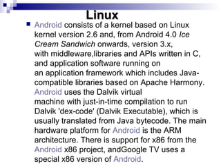 Linux
   Android consists of a kernel based on Linux
    kernel version 2.6 and, from Android 4.0 Ice
    Cream Sandwich ...