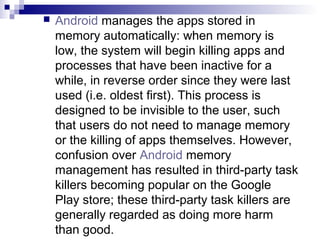   Android manages the apps stored in
    memory automatically: when memory is
    low, the system will begin killing app...