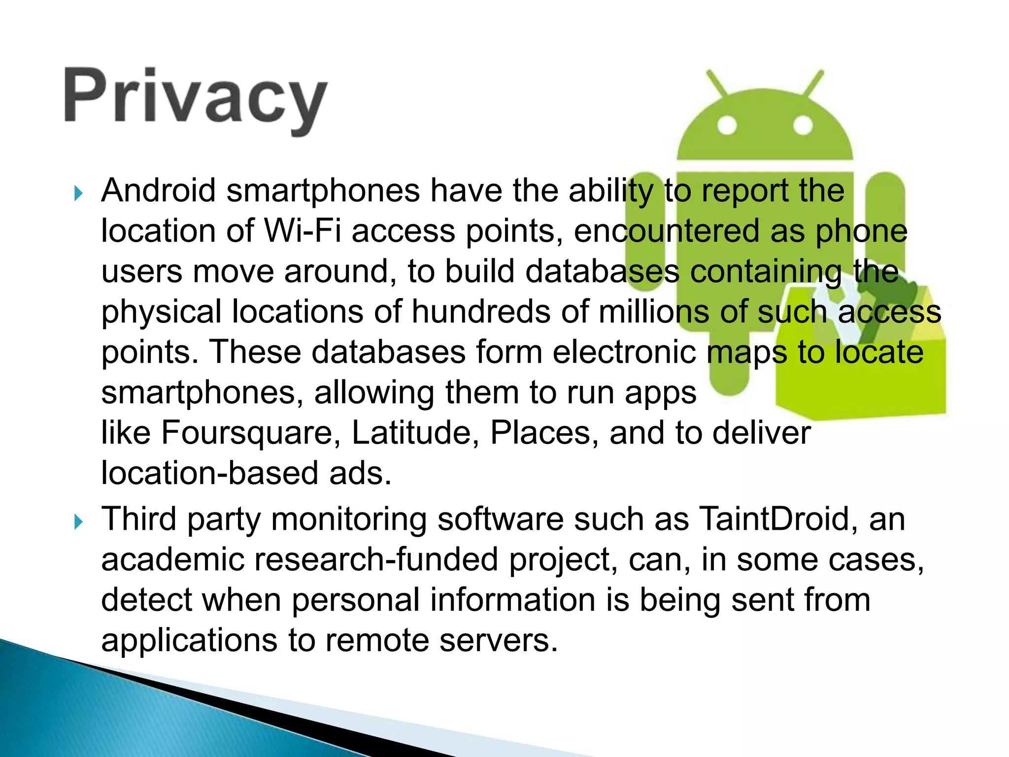    Android smartphones have the ability to report the
    location of Wi-Fi access points, encountered as phone
    users move around, to build databases containing the
    physical locations of hundreds of millions of such access
    points. These databases form electronic maps to locate
    smartphones, allowing them to run apps
    like Foursquare, Latitude, Places, and to deliver
    location-based ads.
   Third party monitoring software such as TaintDroid, an
    academic research-funded project, can, in some cases,
    detect when personal information is being sent from
    applications to remote servers.
 