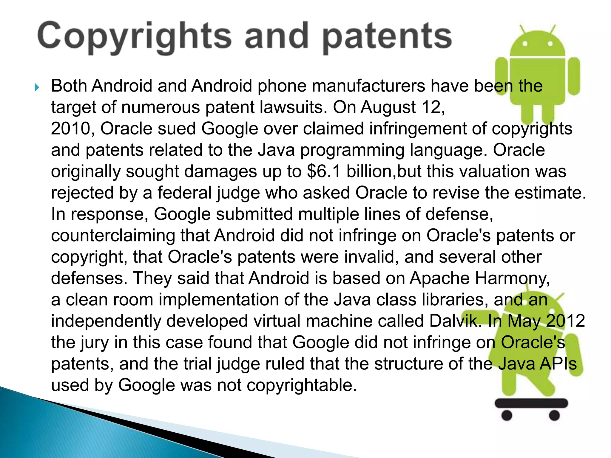    Both Android and Android phone manufacturers have been the
    target of numerous patent lawsuits. On August 12,
    2010, Oracle sued Google over claimed infringement of copyrights
    and patents related to the Java programming language. Oracle
    originally sought damages up to $6.1 billion,but this valuation was
    rejected by a federal judge who asked Oracle to revise the estimate.
    In response, Google submitted multiple lines of defense,
    counterclaiming that Android did not infringe on Oracle's patents or
    copyright, that Oracle's patents were invalid, and several other
    defenses. They said that Android is based on Apache Harmony,
    a clean room implementation of the Java class libraries, and an
    independently developed virtual machine called Dalvik. In May 2012
    the jury in this case found that Google did not infringe on Oracle's
    patents, and the trial judge ruled that the structure of the Java APIs
    used by Google was not copyrightable.
 
