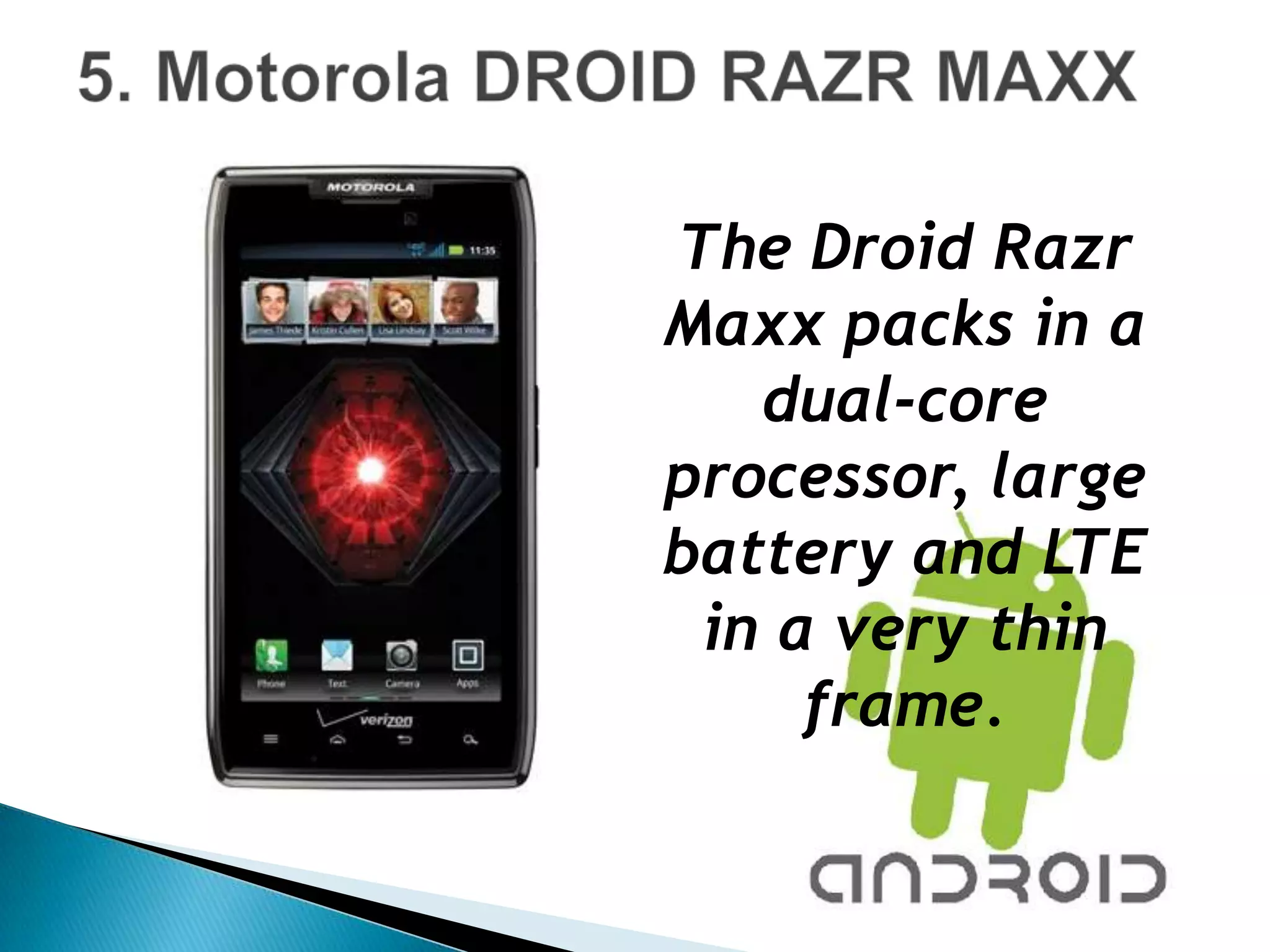The Droid Razr
Maxx packs in a
   dual-core
processor, large
battery and LTE
 in a very thin
     frame.
 