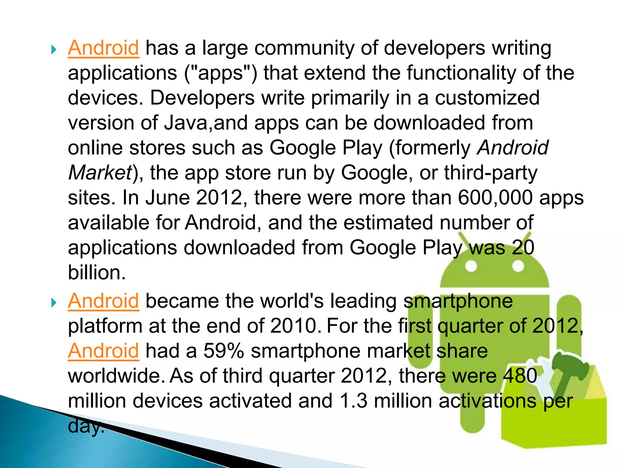    Android has a large community of developers writing
    applications ("apps") that extend the functionality of the
    devices. Developers write primarily in a customized
    version of Java,and apps can be downloaded from
    online stores such as Google Play (formerly Android
    Market), the app store run by Google, or third-party
    sites. In June 2012, there were more than 600,000 apps
    available for Android, and the estimated number of
    applications downloaded from Google Play was 20
    billion.
   Android became the world's leading smartphone
    platform at the end of 2010. For the first quarter of 2012,
    Android had a 59% smartphone market share
    worldwide. As of third quarter 2012, there were 480
    million devices activated and 1.3 million activations per
    day.
 