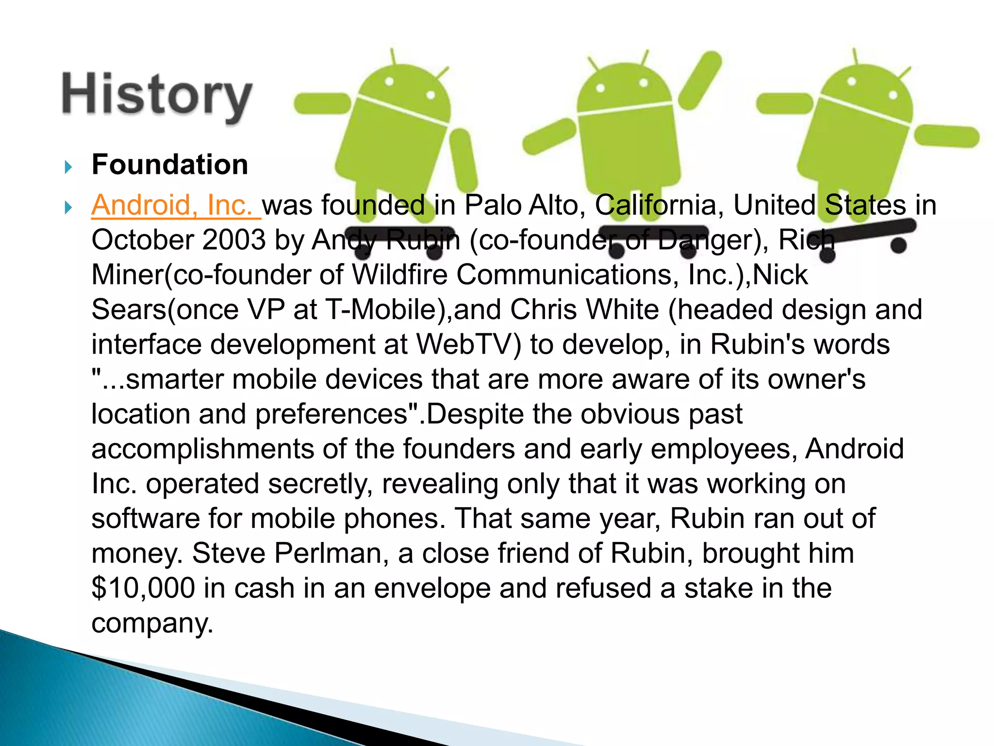    Foundation
   Android, Inc. was founded in Palo Alto, California, United States in
    October 2003 by Andy Rubin (co-founder of Danger), Rich
    Miner(co-founder of Wildfire Communications, Inc.),Nick
    Sears(once VP at T-Mobile),and Chris White (headed design and
    interface development at WebTV) to develop, in Rubin's words
    "...smarter mobile devices that are more aware of its owner's
    location and preferences".Despite the obvious past
    accomplishments of the founders and early employees, Android
    Inc. operated secretly, revealing only that it was working on
    software for mobile phones. That same year, Rubin ran out of
    money. Steve Perlman, a close friend of Rubin, brought him
    $10,000 in cash in an envelope and refused a stake in the
    company.
 