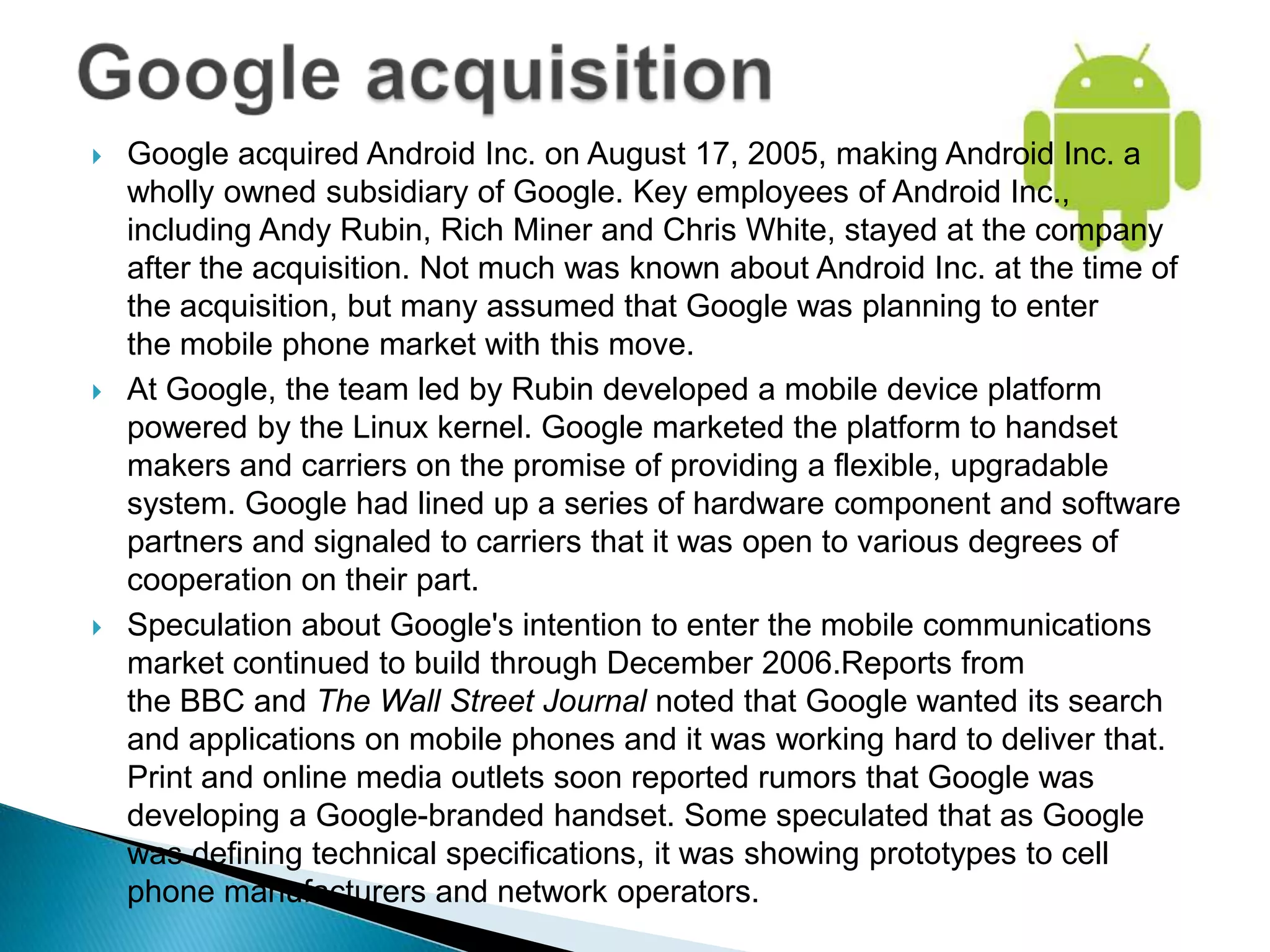    Google acquired Android Inc. on August 17, 2005, making Android Inc. a
    wholly owned subsidiary of Google. Key employees of Android Inc.,
    including Andy Rubin, Rich Miner and Chris White, stayed at the company
    after the acquisition. Not much was known about Android Inc. at the time of
    the acquisition, but many assumed that Google was planning to enter
    the mobile phone market with this move.
   At Google, the team led by Rubin developed a mobile device platform
    powered by the Linux kernel. Google marketed the platform to handset
    makers and carriers on the promise of providing a flexible, upgradable
    system. Google had lined up a series of hardware component and software
    partners and signaled to carriers that it was open to various degrees of
    cooperation on their part.
   Speculation about Google's intention to enter the mobile communications
    market continued to build through December 2006.Reports from
    the BBC and The Wall Street Journal noted that Google wanted its search
    and applications on mobile phones and it was working hard to deliver that.
    Print and online media outlets soon reported rumors that Google was
    developing a Google-branded handset. Some speculated that as Google
    was defining technical specifications, it was showing prototypes to cell
    phone manufacturers and network operators.
 