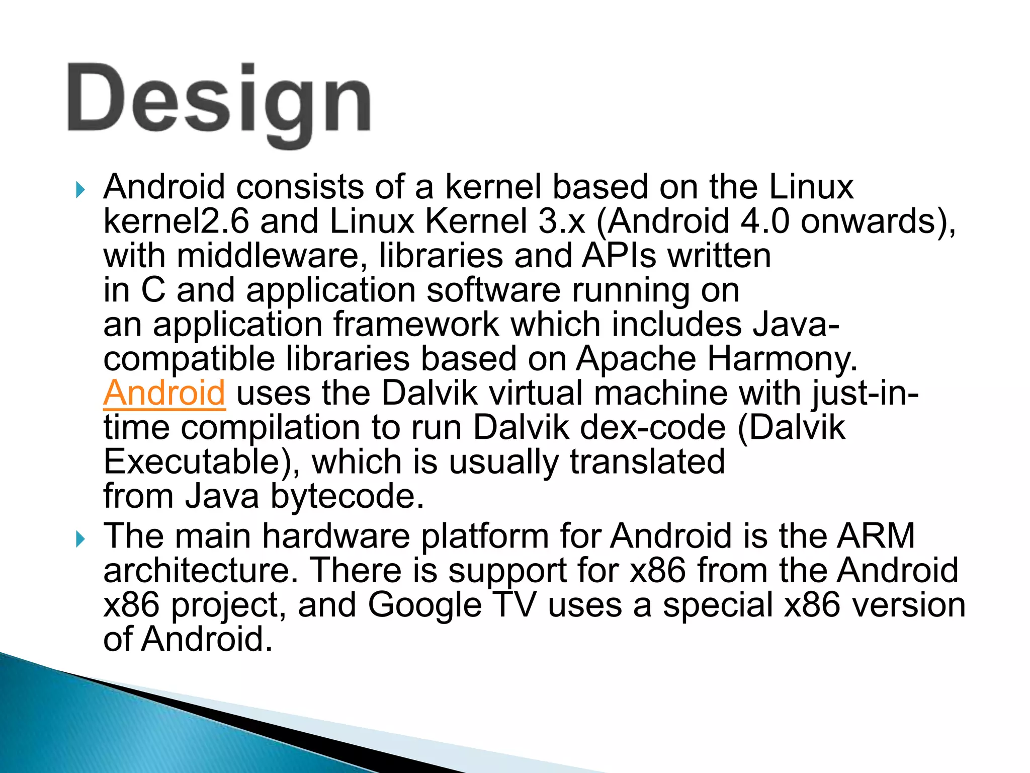    Android consists of a kernel based on the Linux
    kernel2.6 and Linux Kernel 3.x (Android 4.0 onwards),
    with middleware, libraries and APIs written
    in C and application software running on
    an application framework which includes Java-
    compatible libraries based on Apache Harmony.
    Android uses the Dalvik virtual machine with just-in-
    time compilation to run Dalvik dex-code (Dalvik
    Executable), which is usually translated
    from Java bytecode.
   The main hardware platform for Android is the ARM
    architecture. There is support for x86 from the Android
    x86 project, and Google TV uses a special x86 version
    of Android.
 