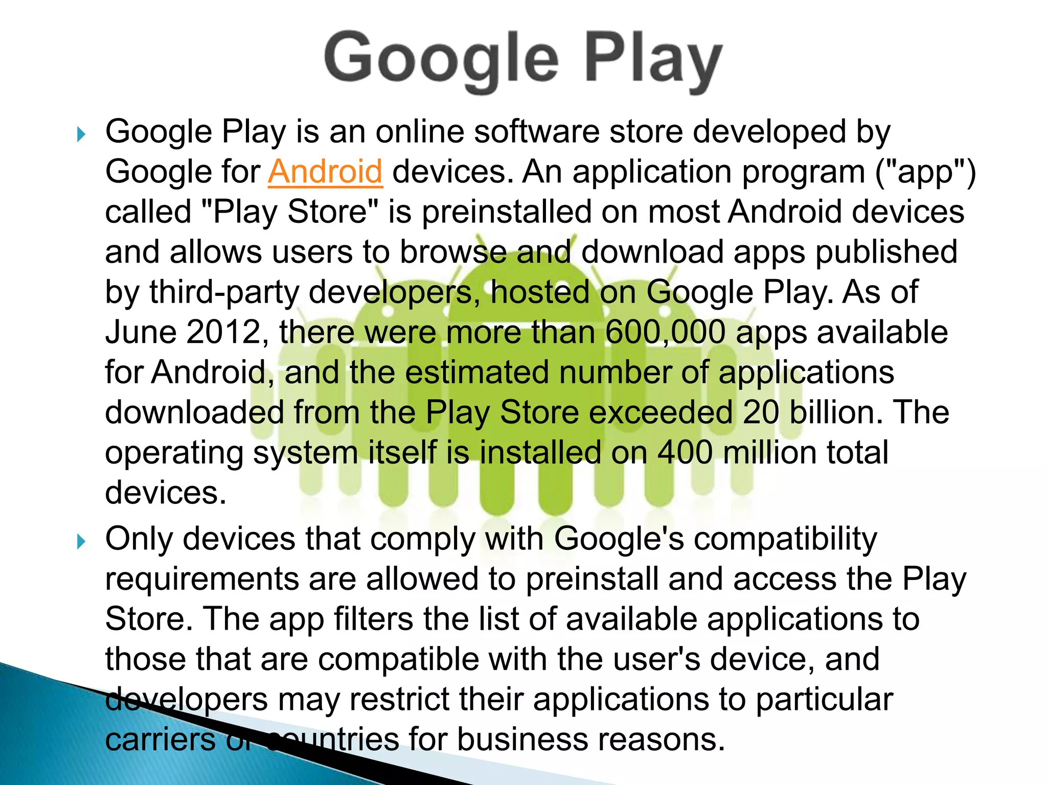    Google Play is an online software store developed by
    Google for Android devices. An application program ("app")
    called "Play Store" is preinstalled on most Android devices
    and allows users to browse and download apps published
    by third-party developers, hosted on Google Play. As of
    June 2012, there were more than 600,000 apps available
    for Android, and the estimated number of applications
    downloaded from the Play Store exceeded 20 billion. The
    operating system itself is installed on 400 million total
    devices.
   Only devices that comply with Google's compatibility
    requirements are allowed to preinstall and access the Play
    Store. The app filters the list of available applications to
    those that are compatible with the user's device, and
    developers may restrict their applications to particular
    carriers or countries for business reasons.
 