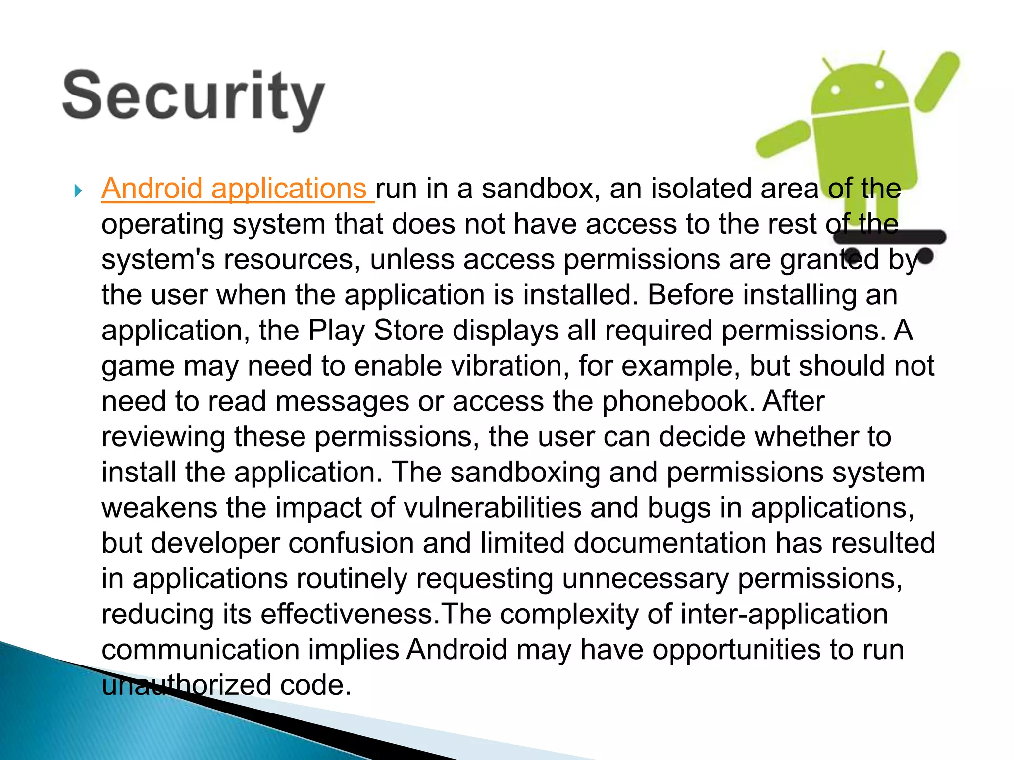    Android applications run in a sandbox, an isolated area of the
    operating system that does not have access to the rest of the
    system's resources, unless access permissions are granted by
    the user when the application is installed. Before installing an
    application, the Play Store displays all required permissions. A
    game may need to enable vibration, for example, but should not
    need to read messages or access the phonebook. After
    reviewing these permissions, the user can decide whether to
    install the application. The sandboxing and permissions system
    weakens the impact of vulnerabilities and bugs in applications,
    but developer confusion and limited documentation has resulted
    in applications routinely requesting unnecessary permissions,
    reducing its effectiveness.The complexity of inter-application
    communication implies Android may have opportunities to run
    unauthorized code.
 
