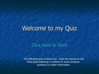 Welcome to my Quiz Click Here to Start The following quiz is about me.  Click the mouse on the links (blue lettering) or buttons to show answers, questions or other information. 