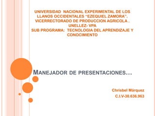 MANEJADOR DE PRESENTACIONES…
Chrisbel Márquez
C.I.V-30.636.963
UNIVERSIDAD NACIONAL EXPERIMENTAL DE LOS
LLANOS OCCIDENTALES “EZEQUIEL ZAMORA”.
VICERRECTORADO DE PRODUCCION AGRICOLA .
UNELLEZ- VPA
SUB PROGRAMA: TECNOLOGIA DEL APRENDIZAJE Y
CONOCIMIENTO
 