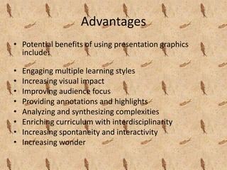 Advantages
• Potential benefits of using presentation graphics
  include:

•   Engaging multiple learning styles
•   Increasing visual impact
•   Improving audience focus
•   Providing annotations and highlights
•   Analyzing and synthesizing complexities
•   Enriching curriculum with interdisciplinarity
•   Increasing spontaneity and interactivity
•   Increasing wonder
 